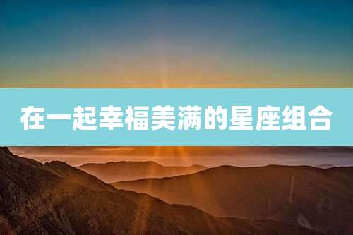 在一起幸福美满的星座组合