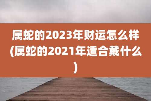 属蛇的2023年财运怎么样(属蛇的2021年适合戴什么)