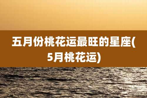 五月份桃花运最旺的星座(5月桃花运)