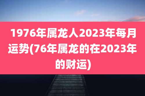 1976年属龙人2023年每月运势(76年属龙的在2023年的财运)