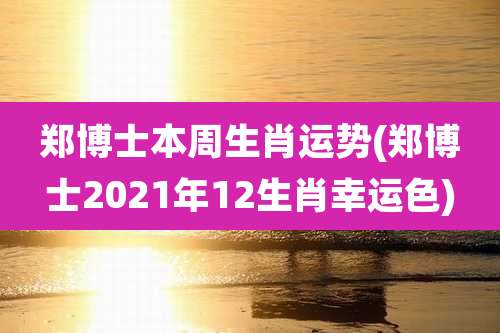 郑博士本周生肖运势(郑博士2021年12生肖幸运色)