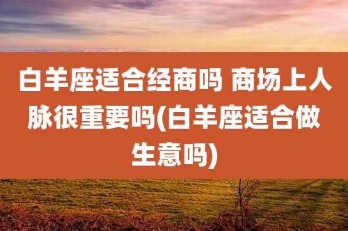 白羊座适合经商吗 商场上人脉很重要吗(白羊座适合做生意吗)