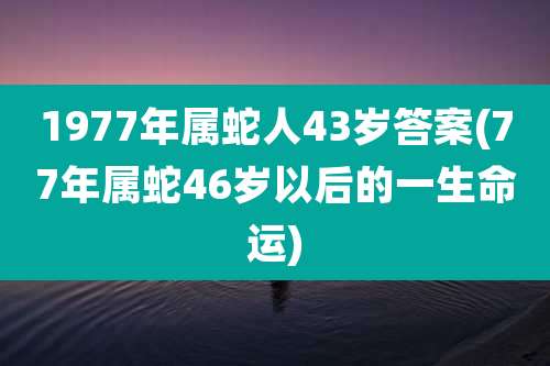 1977年属蛇人43岁答案(77年属蛇46岁以后的一生命运)