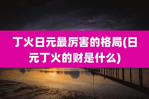 丁火日元最厉害的格局(日元丁火的财是什么)
