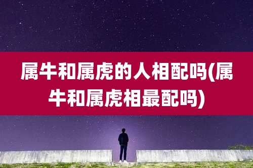 属牛和属虎的人相配吗(属牛和属虎相最配吗)