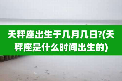 天秤座出生于几月几日?(天秤座是什么时间出生的)