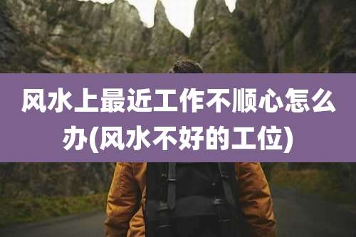 风水上最近工作不顺心怎么办(风水不好的工位)