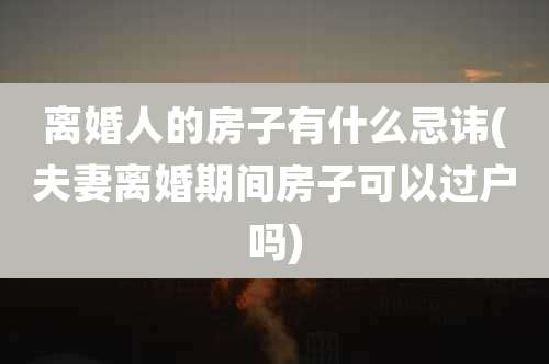 离婚人的房子有什么忌讳(夫妻离婚期间房子可以过户吗)