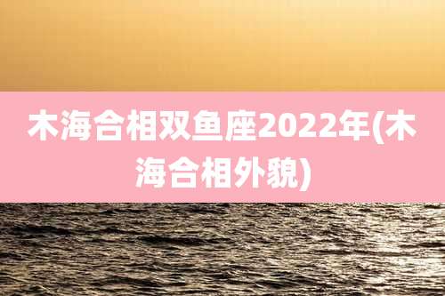 木海合相双鱼座2022年(木海合相外貌)