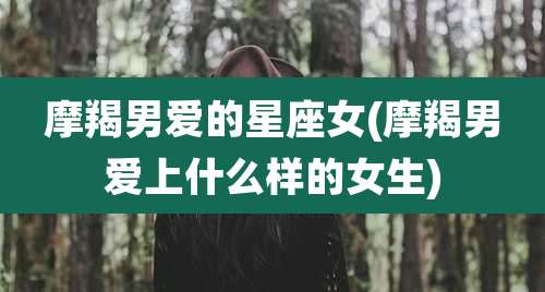 摩羯男爱的星座女(摩羯男爱上什么样的女生)