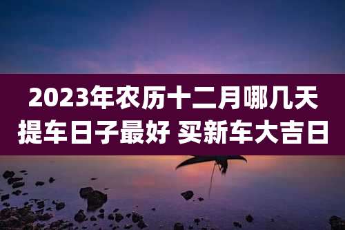 2023年农历十二月哪几天提车日子最好 买新车大吉日