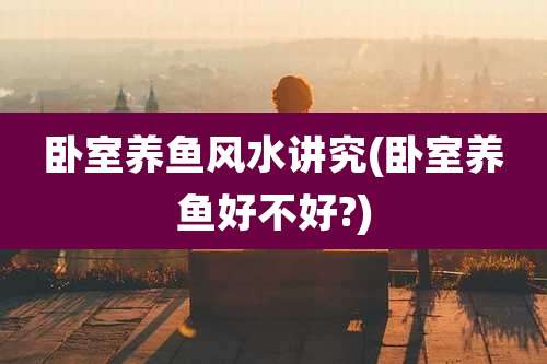 卧室养鱼风水讲究(卧室养鱼好不好?)