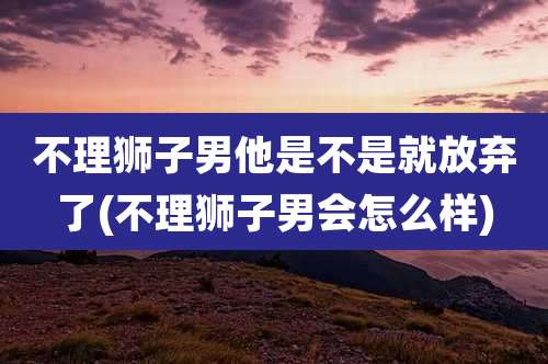 不理狮子男他是不是就放弃了(不理狮子男会怎么样)