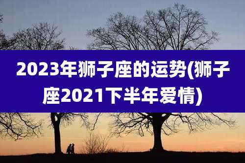 2023年狮子座的运势(狮子座2021下半年爱情)