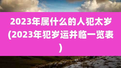 2023年属什么的人犯太岁(2023年犯岁运并临一览表)