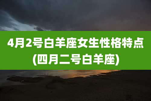 4月2号白羊座女生性格特点(四月二号白羊座)