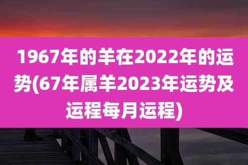 1967年的羊在2022年的运势(67年属羊2023年运势及运程每月运程)