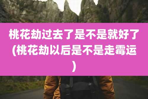 桃花劫过去了是不是就好了(桃花劫以后是不是走霉运)