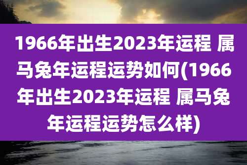 1966年出生2023年运程 属马兔年运程运势如何(1966年出生2023年运程 属马兔年运程运势怎么样)