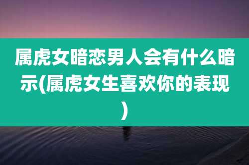 属虎女暗恋男人会有什么暗示(属虎女生喜欢你的表现)
