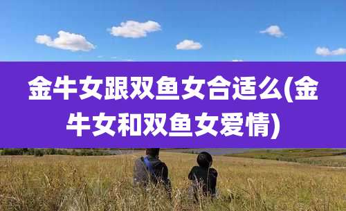 金牛女跟双鱼女合适么(金牛女和双鱼女爱情)
