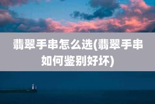 翡翠手串怎么选(翡翠手串如何鉴别好坏)