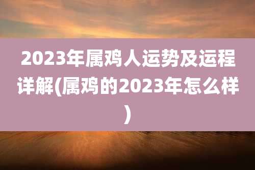 2023年属鸡人运势及运程详解(属鸡的2023年怎么样)