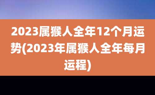 2023属猴人全年12个月运势(2023年属猴人全年每月运程)