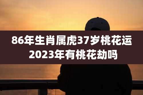 86年生肖属虎37岁桃花运 2023年有桃花劫吗