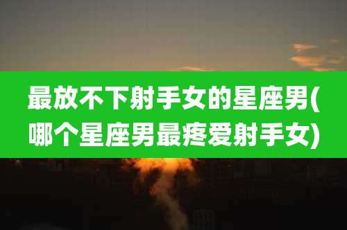 最放不下射手女的星座男(哪个星座男最疼爱射手女)