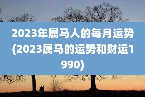 2023年属马人的每月运势(2023属马的运势和财运1990)