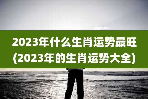 2023年什么生肖运势最旺(2023年的生肖运势大全)