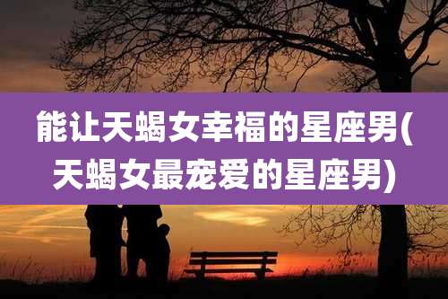 能让天蝎女幸福的星座男(天蝎女最宠爱的星座男)