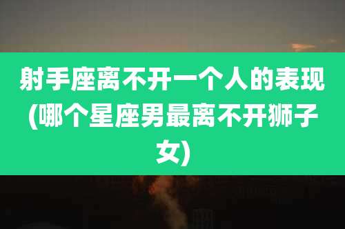 射手座离不开一个人的表现(哪个星座男最离不开狮子女)