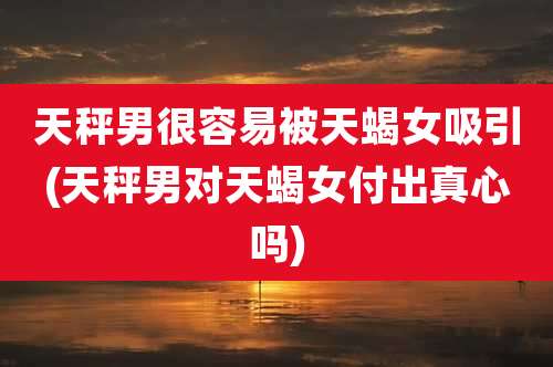 天秤男很容易被天蝎女吸引(天秤男对天蝎女付出真心吗)