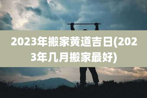 2023年搬家黄道吉日(2023年几月搬家最好)