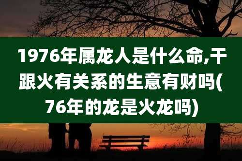 1976年属龙人是什么命,干跟火有关系的生意有财吗(76年的龙是火龙吗)