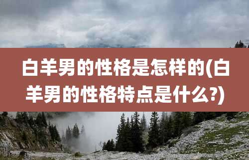 白羊男的性格是怎样的(白羊男的性格特点是什么?)