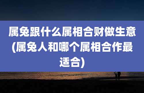 属兔跟什么属相合财做生意(属兔人和哪个属相合作最适合)