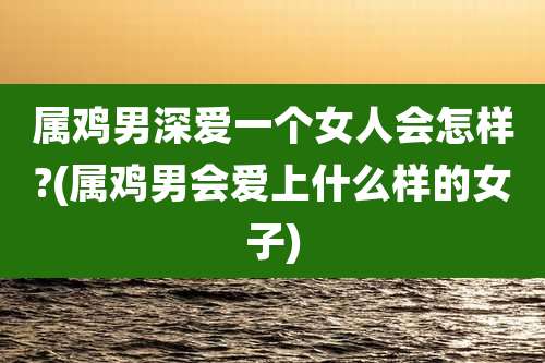 属鸡男深爱一个女人会怎样?(属鸡男会爱上什么样的女子)
