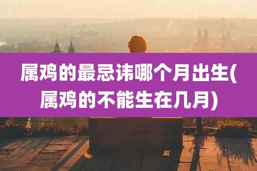 属鸡的最忌讳哪个月出生(属鸡的不能生在几月)