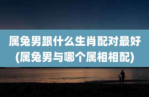 属兔男跟什么生肖配对最好(属兔男与哪个属相相配)