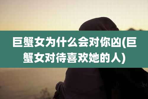 巨蟹女为什么会对你凶(巨蟹女对待喜欢她的人)