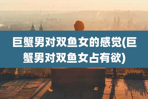 巨蟹男对双鱼女的感觉(巨蟹男对双鱼女占有欲)