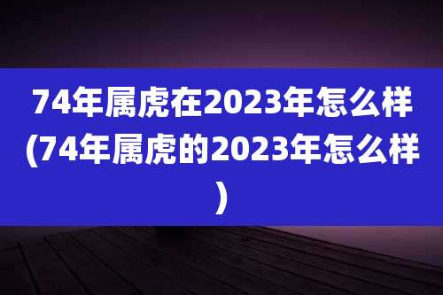74年属虎在2023年怎么样(74年属虎的2023年怎么样)