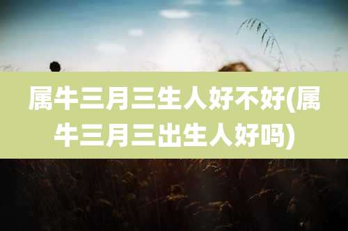 属牛三月三生人好不好(属牛三月三出生人好吗)