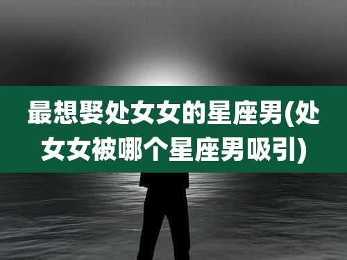 最想娶处女女的星座男(处女女被哪个星座男吸引)