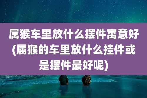 属猴车里放什么摆件寓意好(属猴的车里放什么挂件或是摆件最好呢)