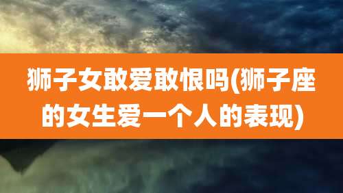 狮子女敢爱敢恨吗(狮子座的女生爱一个人的表现)