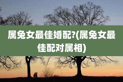 属兔女最佳婚配?(属兔女最佳配对属相)